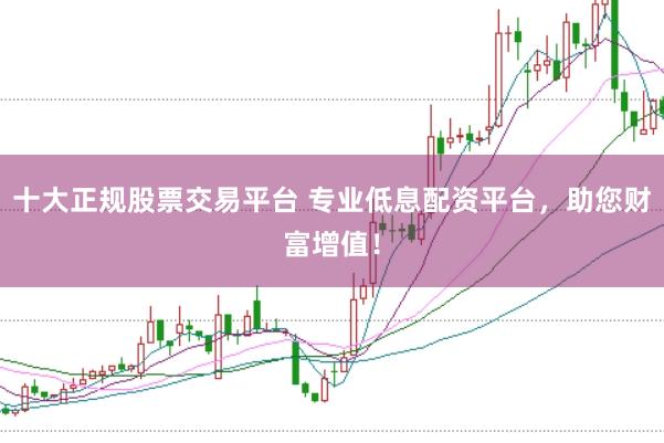 十大正规股票交易平台 专业低息配资平台，助您财富增值！