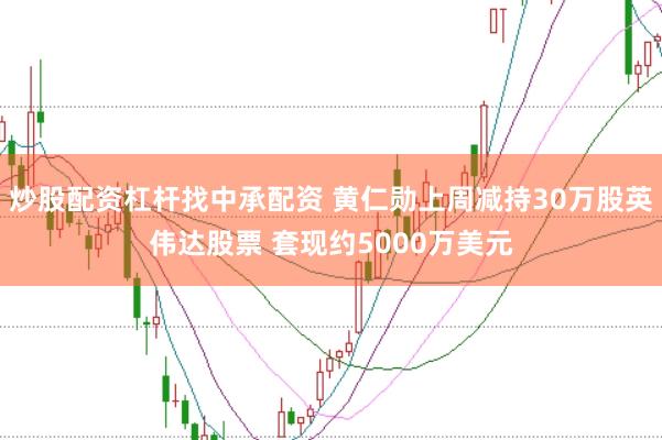 炒股配资杠杆找中承配资 黄仁勋上周减持30万股英伟达股票 套现约5000万美元