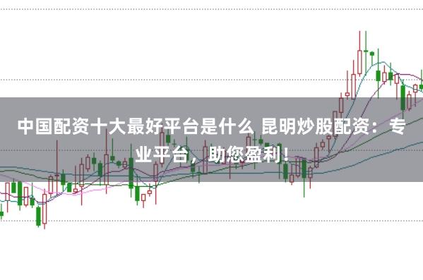中国配资十大最好平台是什么 昆明炒股配资：专业平台，助您盈利！