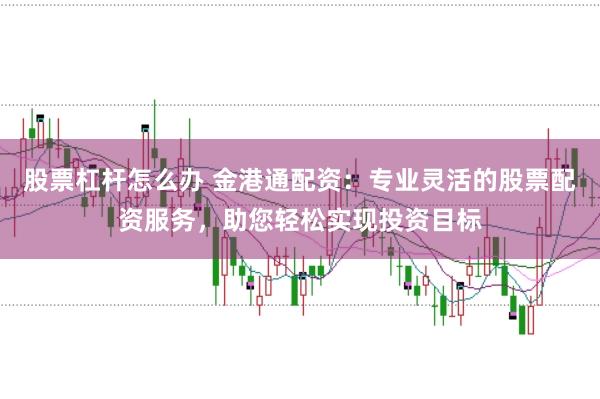 股票杠杆怎么办 金港通配资：专业灵活的股票配资服务，助您轻松实现投资目标