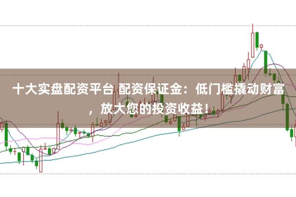 十大实盘配资平台 配资保证金：低门槛撬动财富，放大您的投资收益！