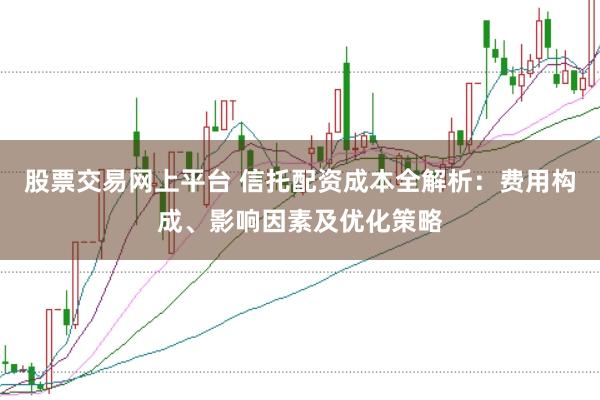 股票交易网上平台 信托配资成本全解析：费用构成、影响因素及优化策略